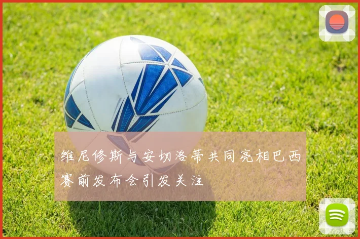 维尼修斯与安切洛蒂共同亮相巴西赛前发布会引发关注