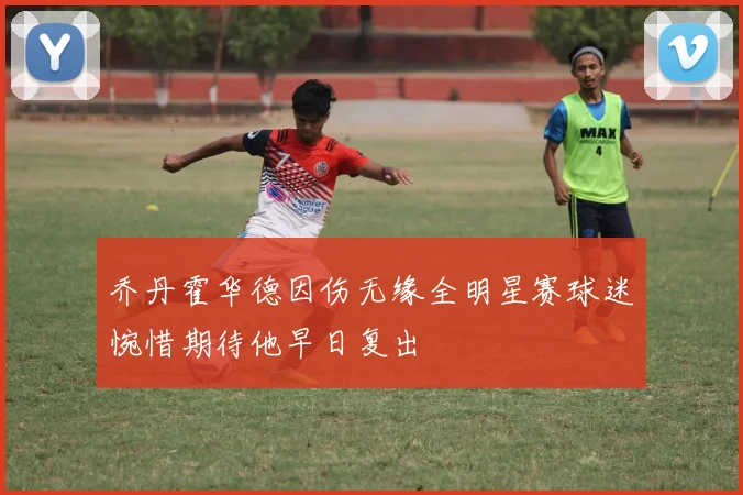 乔丹霍华德因伤无缘全明星赛球迷惋惜期待他早日复出
