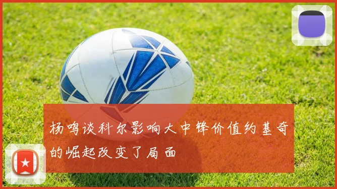 杨鸣谈科尔影响大中锋价值约基奇的崛起改变了局面