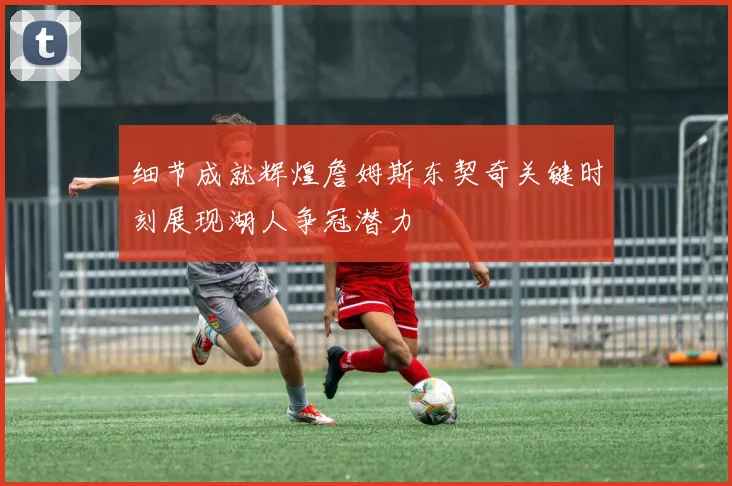 细节成就辉煌詹姆斯东契奇关键时刻展现湖人争冠潜力