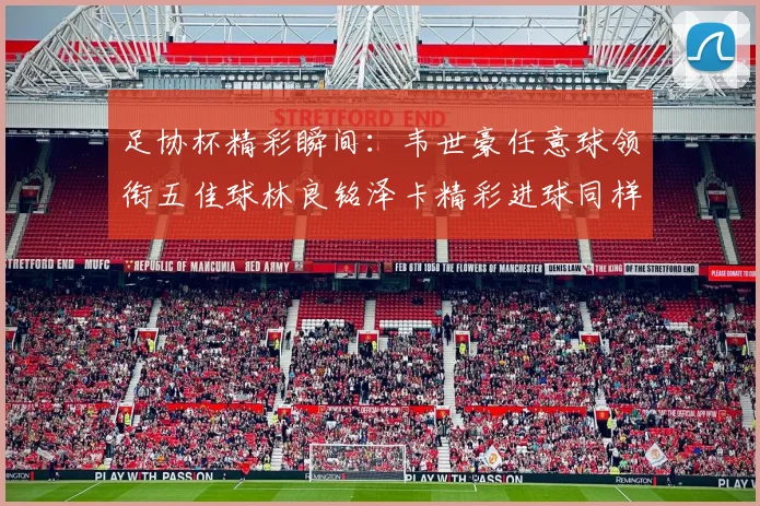 足协杯精彩瞬间：韦世豪任意球领衔五佳球林良铭泽卡精彩进球同样耀眼