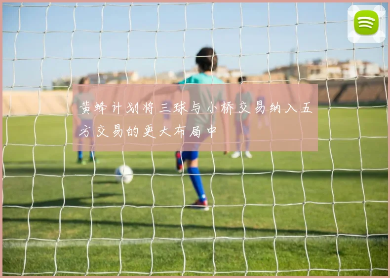 黄蜂计划将三球与小桥交易纳入五方交易的更大布局中