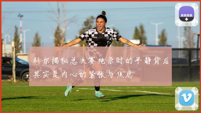 科尔揭秘总决赛绝杀时的平静背后其实是内心的紧张与焦虑