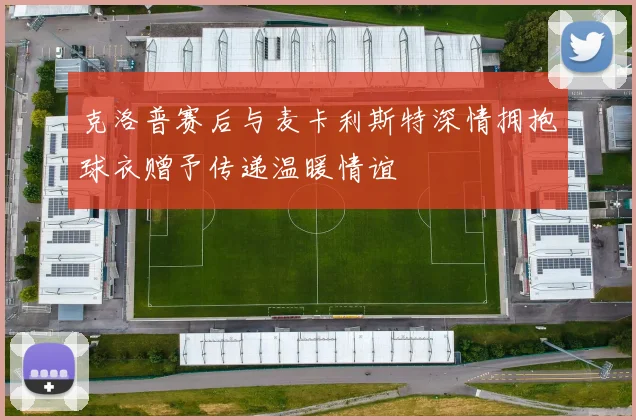 克洛普赛后与麦卡利斯特深情拥抱球衣赠予传递温暖情谊