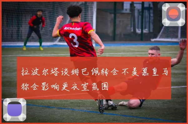 拉波尔塔谈姆巴佩转会不羡慕皇马称会影响更衣室氛围