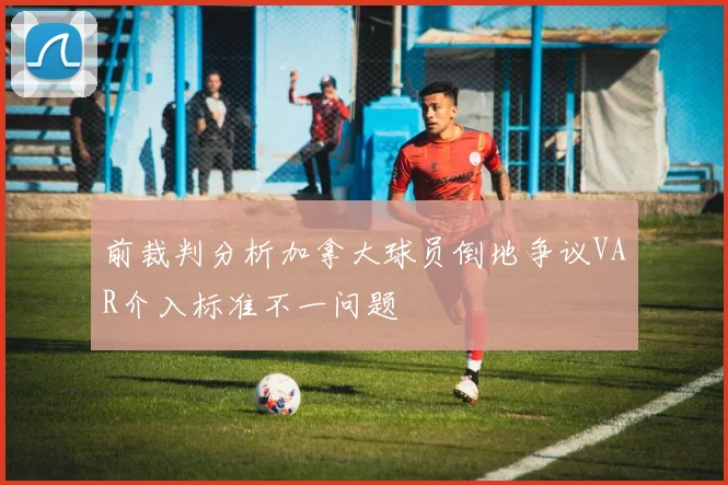 前裁判分析加拿大球员倒地争议VAR介入标准不一问题