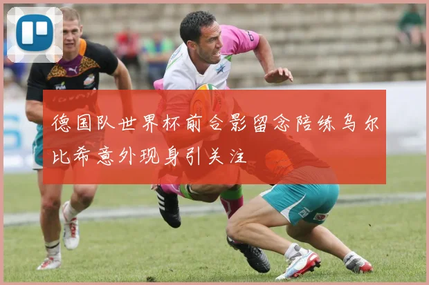 德国队世界杯前合影留念陪练乌尔比希意外现身引关注