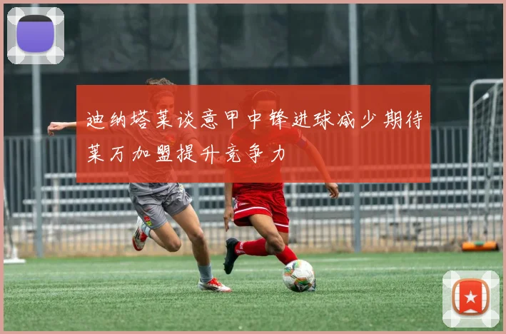 迪纳塔莱谈意甲中锋进球减少期待莱万加盟提升竞争力