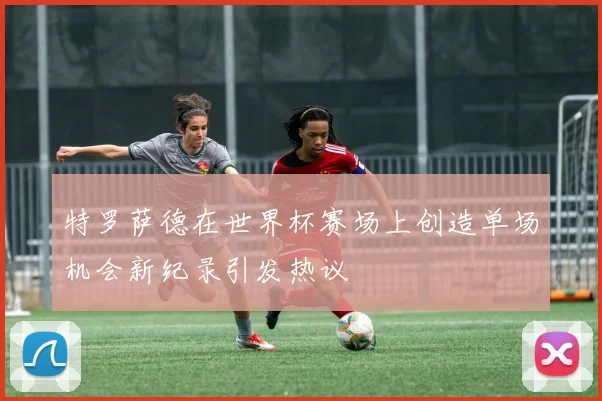特罗萨德在世界杯赛场上创造单场机会新纪录引发热议