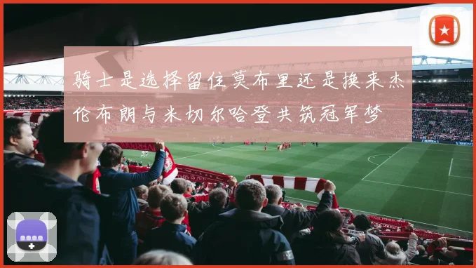 骑士是选择留住莫布里还是换来杰伦布朗与米切尔哈登共筑冠军梦