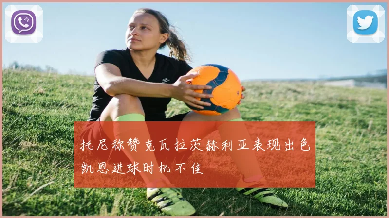 托尼称赞克瓦拉茨赫利亚表现出色凯恩进球时机不佳