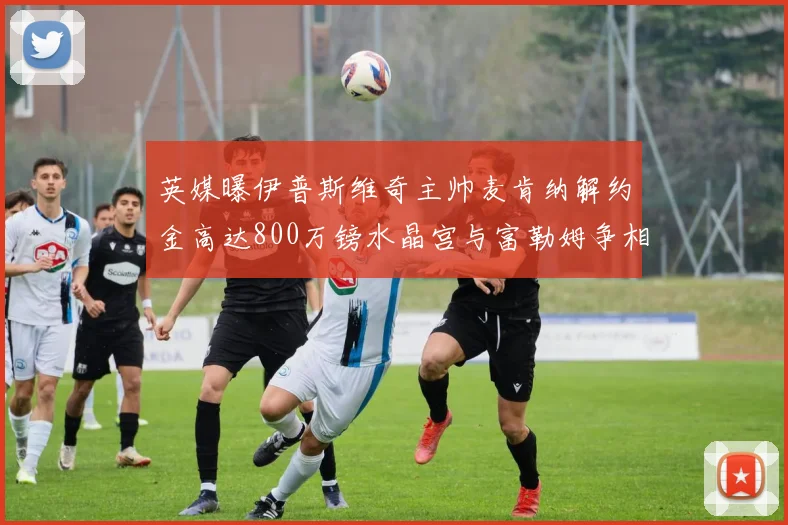 英媒曝伊普斯维奇主帅麦肯纳解约金高达800万镑水晶宫与富勒姆争相追逐
