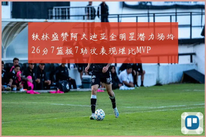 铁林盛赞阿夫迪亚全明星潜力场均26分7篮板7助攻表现堪比MVP