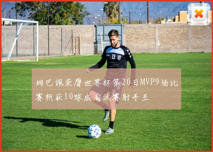 姆巴佩荣膺世界杯第20日MVP9场比赛斩获10球成淘汰赛射手王