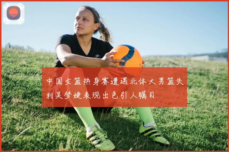 中国女篮热身赛遭遇北体大男篮失利吴梦婕表现出色引人瞩目