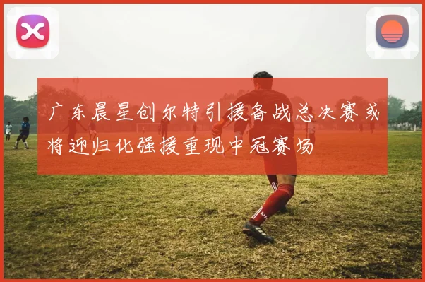 广东晨星创尔特引援备战总决赛或将迎归化强援重现中冠赛场