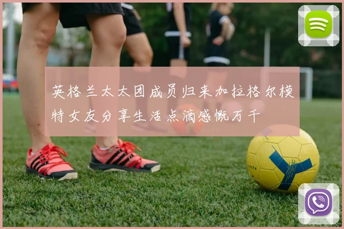 英格兰太太团成员归来加拉格尔模特女友分享生活点滴感慨万千