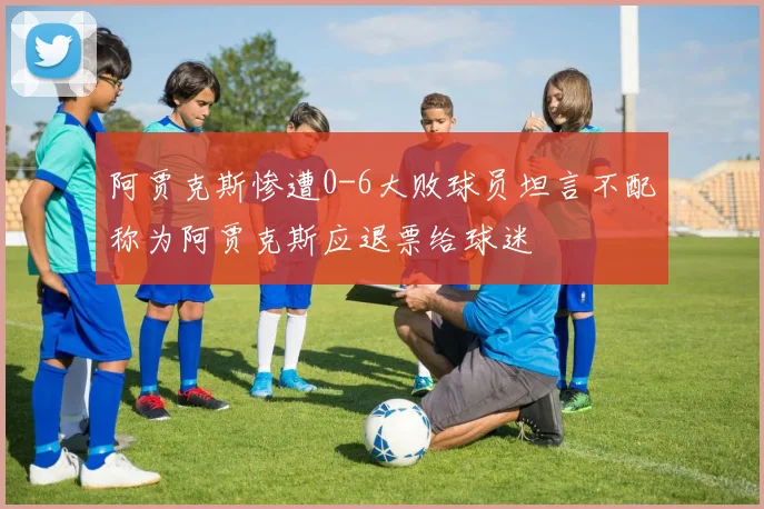 阿贾克斯惨遭0-6大败球员坦言不配称为阿贾克斯应退票给球迷
