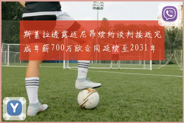 斯基拉透露迈尼昂续约谈判接近完成年薪700万欧合同延续至2031年