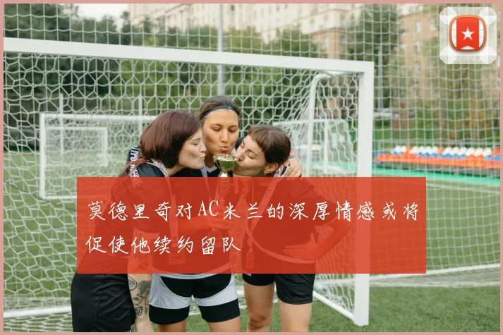 莫德里奇对AC米兰的深厚情感或将促使他续约留队